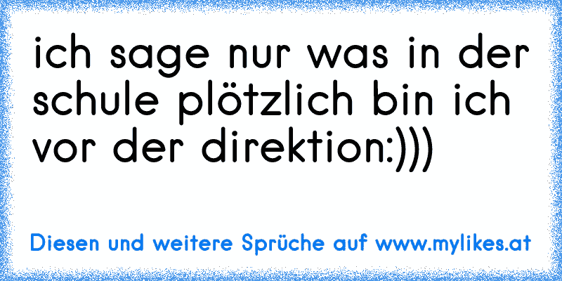 ich sage nur was in der schule plötzlich bin ich vor der direktion:)))
