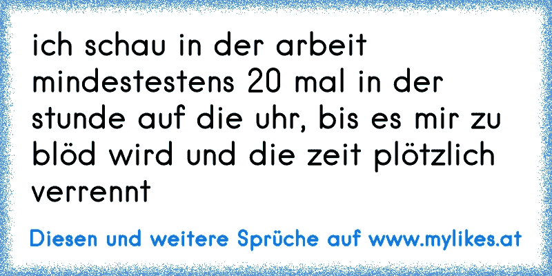 ich schau in der arbeit mindestestens 20 mal in der stunde auf die uhr, bis es mir zu blöd wird und die zeit plötzlich verrennt
