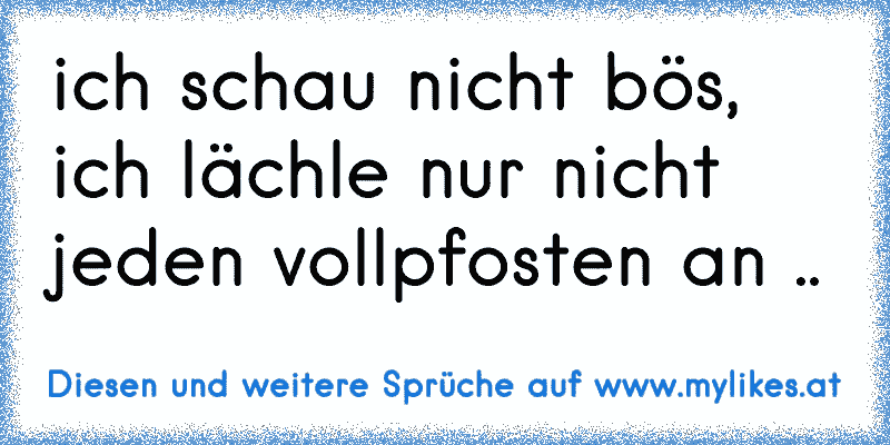 ich schau nicht bös, ich lächle nur nicht jeden vollpfosten an ..
