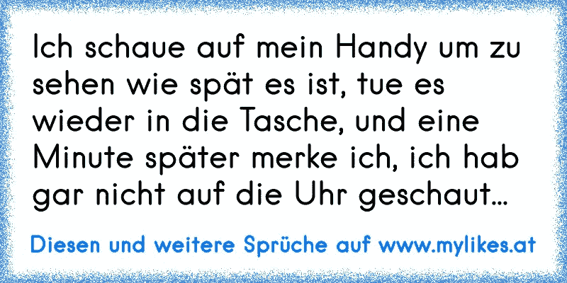 Ich schaue auf mein Handy um zu sehen wie spät es ist, tue es wieder in die Tasche, und eine Minute später merke ich, ich hab gar nicht auf die Uhr geschaut...
