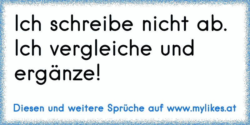 Ich schreibe nicht ab. Ich vergleiche und ergänze!
