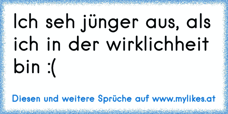 Ich seh jünger aus, als ich in der wirklichheit bin :(
