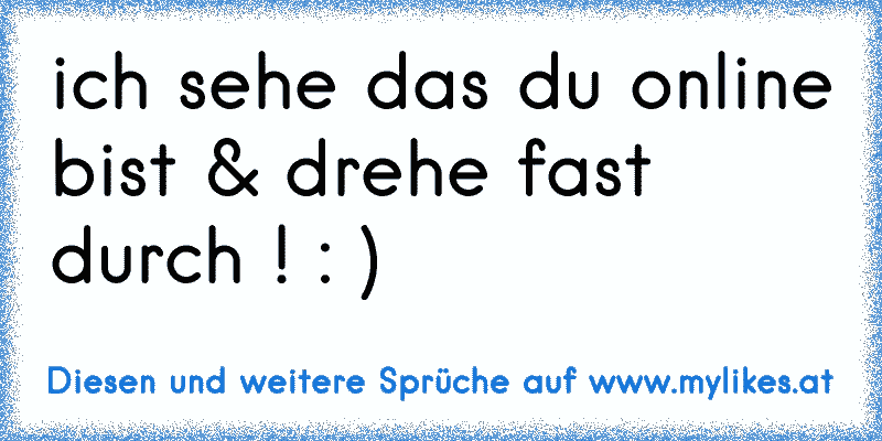 ich sehe das du online bist & drehe fast durch ! : ) 