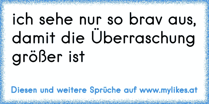 ich sehe nur so brav aus, damit die Überraschung größer ist
