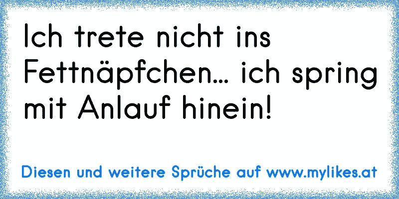 Ich trete nicht ins Fettnäpfchen... ich spring mit Anlauf hinein!
