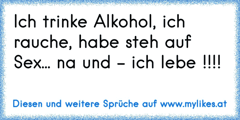 Ich trinke Alkohol, ich rauche, habe steh auf Sex... na und - ich lebe !!!!
