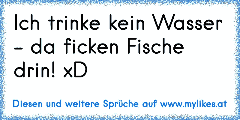 Ich trinke kein Wasser - da ficken Fische drin! xD
