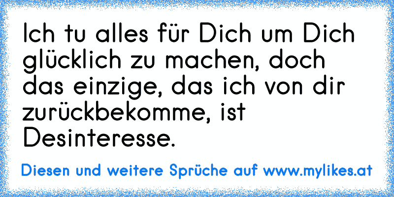 Ich tu alles für Dich um Dich glücklich zu machen, doch das einzige, das ich von dir zurückbekomme, ist Desinteresse.
