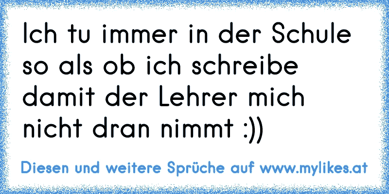 Ich tu immer in der Schule so als ob ich schreibe damit der Lehrer mich nicht dran nimmt :))
