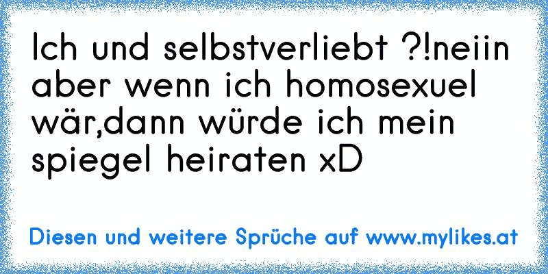 Ich und selbstverliebt ?!
neiin aber wenn ich homosexuel wär,
dann würde ich mein spiegel heiraten xD
