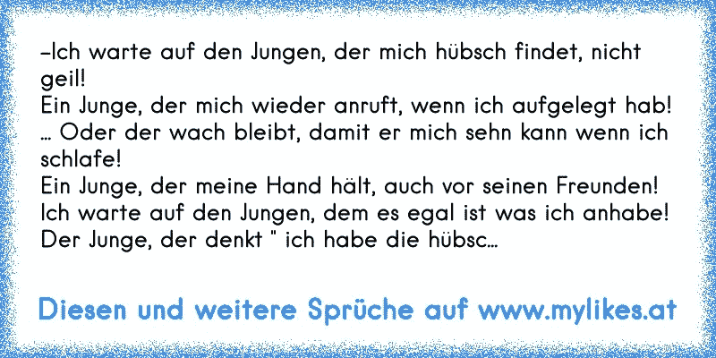 -Ich warte auf den Jungen, der mich hübsch findet, nicht geil!
Ein Junge, der mich wieder anruft, wenn ich aufgelegt hab!
... Oder der wach bleibt, damit er mich sehn kann wenn ich schlafe!
Ein Junge, der meine Hand hält, auch vor seinen Freunden!
Ich warte auf den Jungen, dem es egal ist was ich anhabe!
Der Junge, der denkt " ich habe die hübsc...