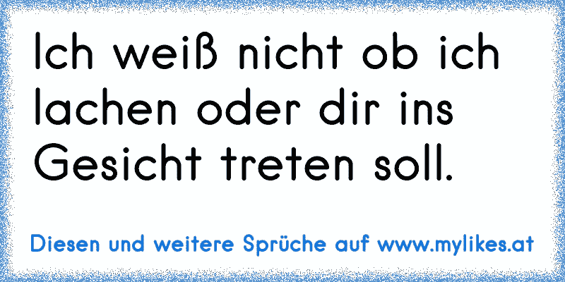 Ich weiß nicht ob ich lachen oder dir ins Gesicht treten soll.
