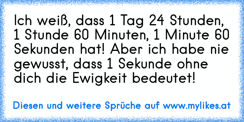 Ich weiß, dass 1 Tag 24 Stunden, 1 Stunde 60 Minuten, 1 Minute 60 Sekunden hat! Aber ich habe nie gewusst, dass 1 Sekunde ohne dich die Ewigkeit bedeutet!
