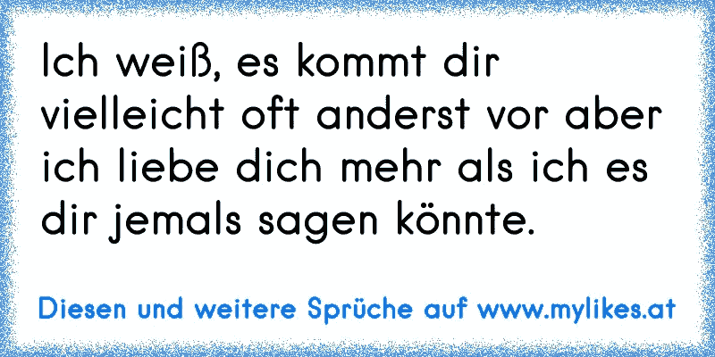 Ich weiß, es kommt dir vielleicht oft anderst vor aber ich liebe dich mehr als ich es dir jemals sagen könnte.
