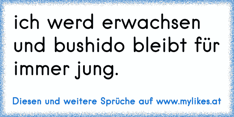 ich werd erwachsen und bushido bleibt für immer jung.
