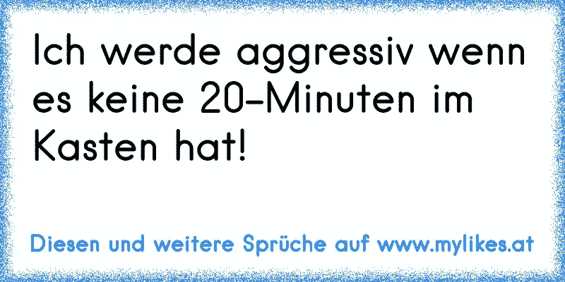 Ich werde aggressiv wenn es keine 20-Minuten im Kasten hat!
