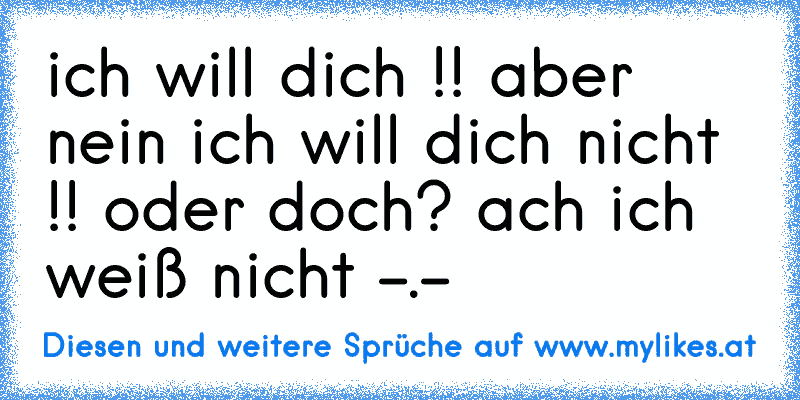 ich will dich !! aber nein ich will dich nicht !! oder doch? ach ich weiß nicht -.-
