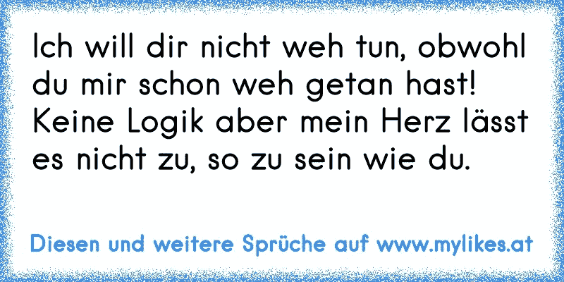 Ich will dir nicht weh tun, obwohl du mir schon weh getan hast! Keine Logik aber mein Herz lässt es nicht zu, so zu sein wie du.
