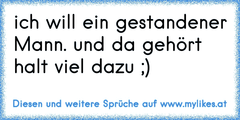 ich will ein gestandener Mann. und da gehört halt viel dazu ;)
