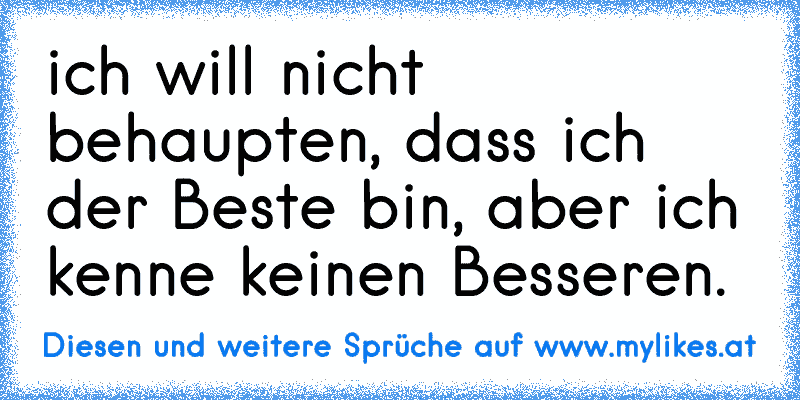 ich will nicht behaupten, dass ich der Beste bin, aber ich kenne keinen Besseren.
