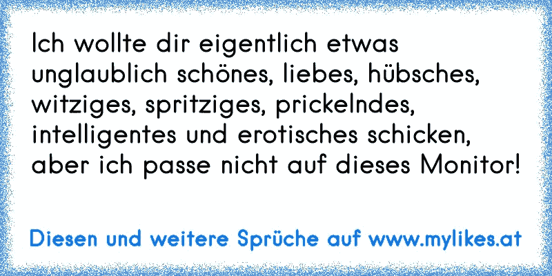 Ich wollte dir eigentlich etwas unglaublich schönes, liebes, hübsches, witziges, spritziges, prickelndes, intelligentes und erotisches schicken, aber ich passe nicht auf dieses Monitor!
