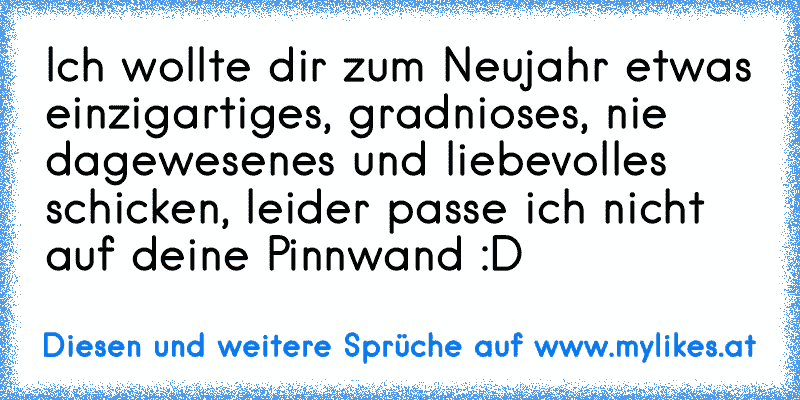 Ich wollte dir zum Neujahr etwas einzigartiges, gradnioses, nie dagewesenes und liebevolles schicken, leider passe ich nicht auf deine Pinnwand :D
