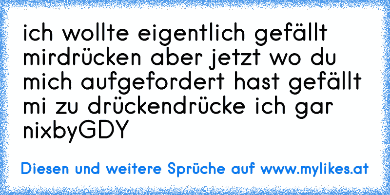 ich wollte eigentlich gefällt mirdrücken aber jetzt wo du mich aufgefordert hast gefällt mi zu drücken
drücke ich gar nix
by
GDY
