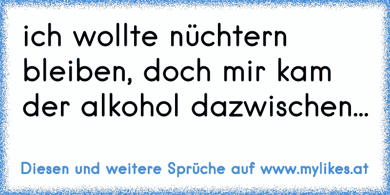 ich wollte nüchtern bleiben, doch mir kam der alkohol dazwischen...
