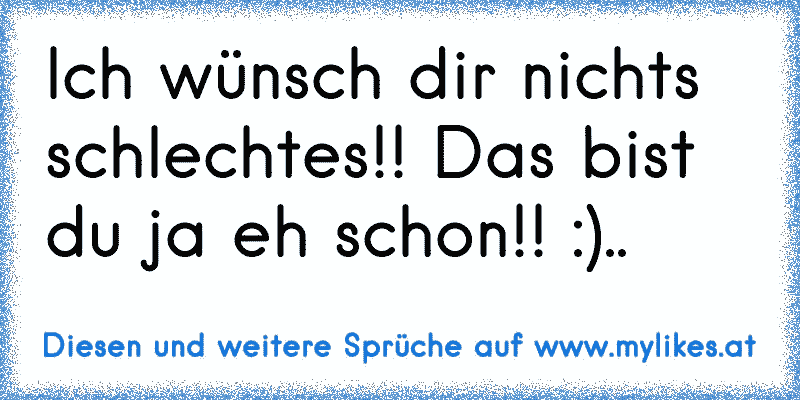 Ich wünsch dir nichts schlechtes!! Das bist du ja eh schon!! :)..
