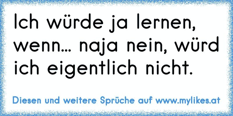 Ich würde ja lernen, wenn... naja nein, würd ich eigentlich nicht.
