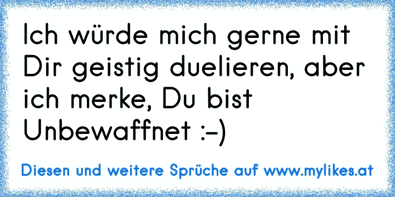 Ich würde mich gerne mit Dir geistig duelieren, aber ich merke, Du bist Unbewaffnet :-)
