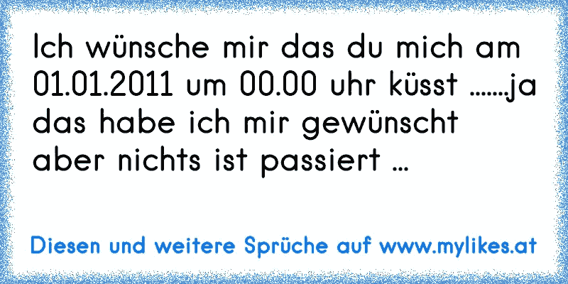 Ich wünsche mir das du mich am 01.01.2011 um 00.00 uhr küsst .......ja das habe ich mir gewünscht aber nichts ist passiert ...
