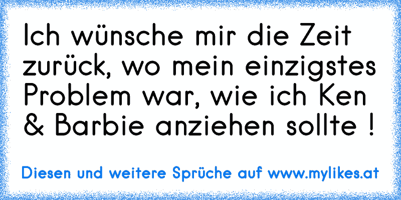 Ich wünsche mir die Zeit zurück, wo mein einzigstes Problem war, wie ich Ken & Barbie anziehen sollte !♥
