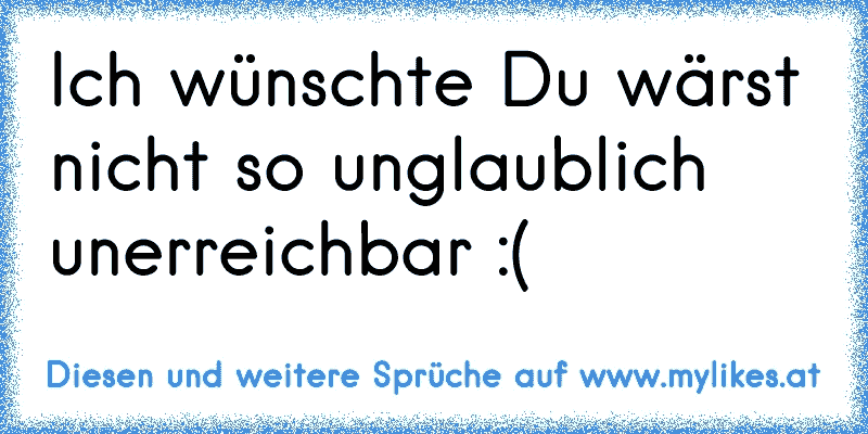 Ich wünschte Du wärst nicht so unglaublich unerreichbar :´(
