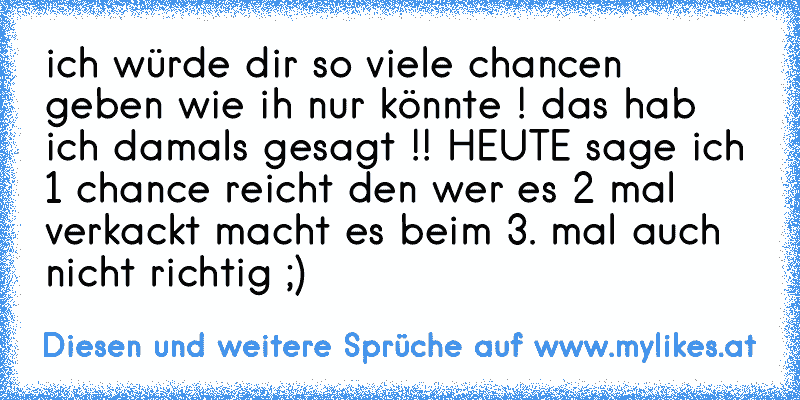 ich würde dir so viele chancen geben wie ih nur könnte ! das hab ich damals gesagt !! HEUTE sage ich 1 chance reicht den wer es 2 mal verkackt macht es beim 3. mal auch nicht richtig ;)
