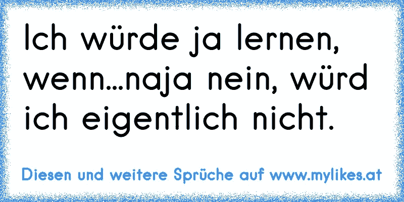 Ich würde ja lernen, wenn...naja nein, würd ich eigentlich nicht.
