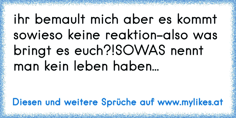 ihr bemault mich aber es kommt sowieso keine reaktion-also was bringt es euch?!SOWAS nennt man kein leben haben...
