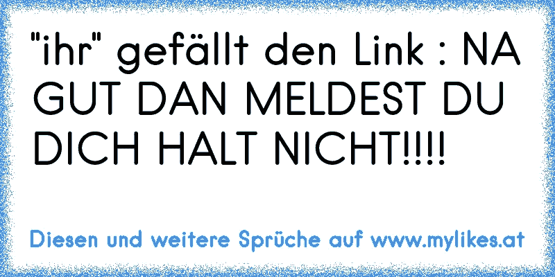 "ihr" gefällt den Link : NA GUT DAN MELDEST DU DICH HALT NICHT!!!!
