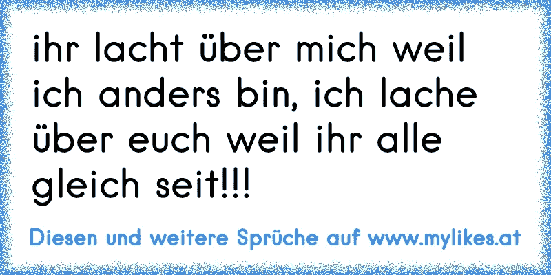 ihr lacht über mich weil ich anders bin, ich lache über euch weil ihr alle gleich seit!!!
