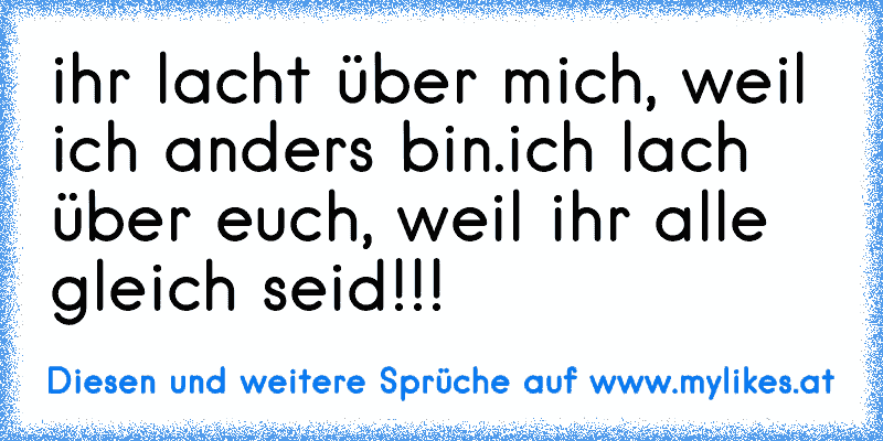 ihr lacht über mich, weil ich anders bin.
ich lach über euch, weil ihr alle gleich seid!!!
