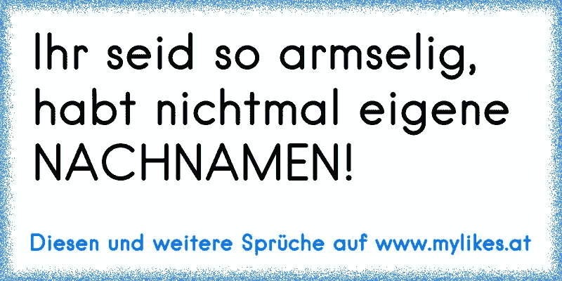 Ihr seid so armselig, habt nichtmal eigene NACHNAMEN!
