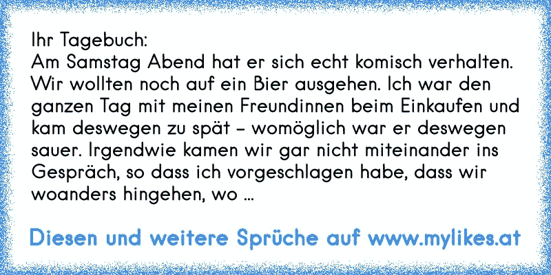 Ihr Tagebuch:
Am Samstag Abend hat er sich echt komisch verhalten. Wir wollten noch auf ein Bier ausgehen. Ich war den ganzen Tag mit meinen Freundinnen beim Einkaufen und kam deswegen zu spät – womöglich war er deswegen sauer. Irgendwie kamen wir gar nicht miteinander ins Gespräch, so dass ich vorgeschlagen habe, dass wir woanders hingehen, wo ...