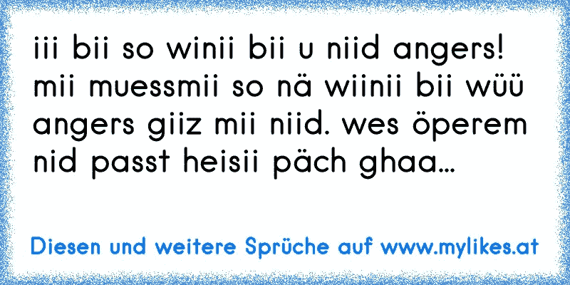 iii bii so winii bii u niid angers! mii muessmii so nä wiinii bii wüü angers giiz mii niid. wes öperem nid passt heisii päch ghaa...
