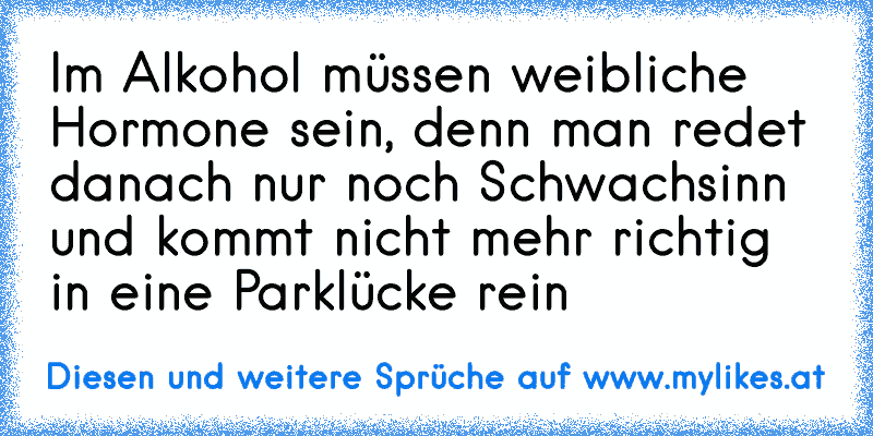 Im Alkohol müssen weibliche Hormone sein, denn man redet danach nur noch Schwachsinn und kommt nicht mehr richtig in eine Parklücke rein
