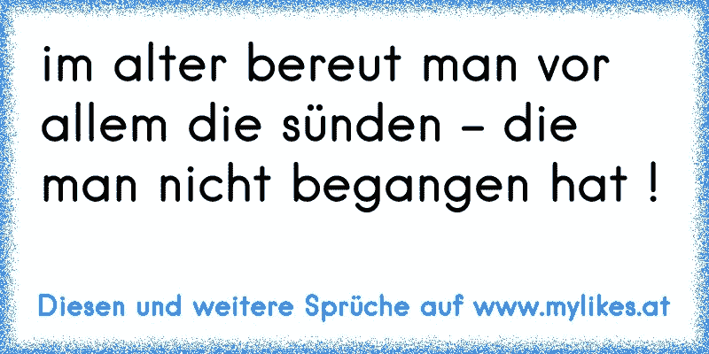 im alter bereut man vor allem die sünden - die man nicht begangen hat !
