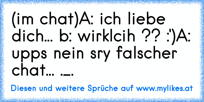 (im chat)
A: ich liebe dich... ♥
b: wirklcih ?? :')
A: upps nein sry falscher chat... ._.
