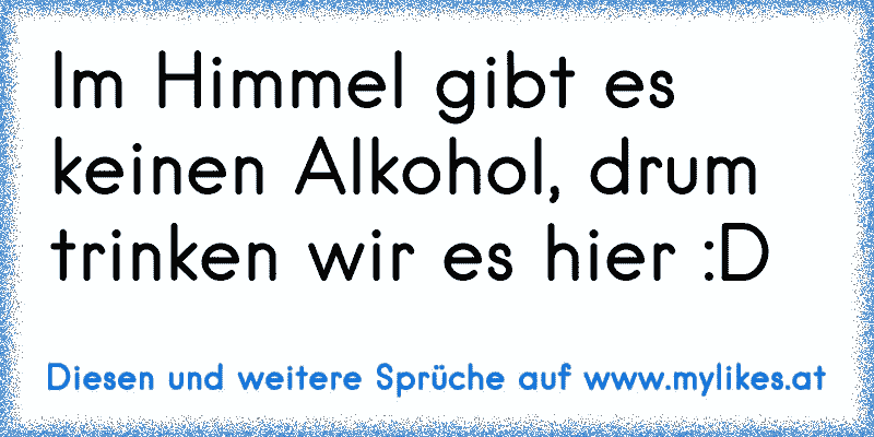 Im Himmel gibt es keinen Alkohol, drum trinken wir es hier :D
