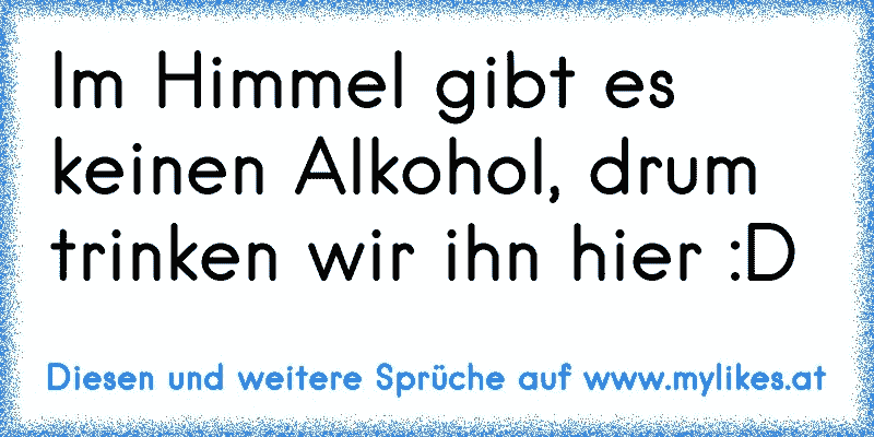 Im Himmel gibt es keinen Alkohol, drum trinken wir ihn hier :D
