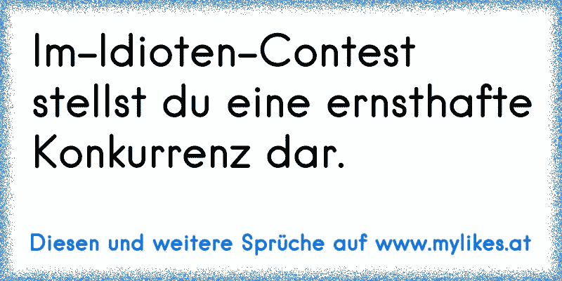 Im-Idioten-Contest stellst du eine ernsthafte Konkurrenz dar.
