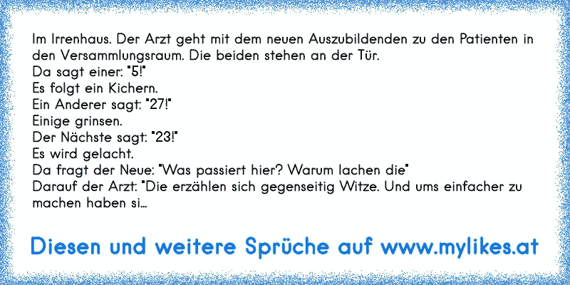 Im Irrenhaus. Der Arzt geht mit dem neuen Auszubildenden zu den Patienten in den Versammlungsraum. Die beiden stehen an der Tür.
Da sagt einer: "5!"
Es folgt ein Kichern.
Ein Anderer sagt: "27!"
Einige grinsen.
Der Nächste sagt: "23!"
Es wird gelacht.
Da fragt der Neue: "Was passiert hier? Warum lachen die"
Darauf der Arzt: "Die erzählen sich ge...